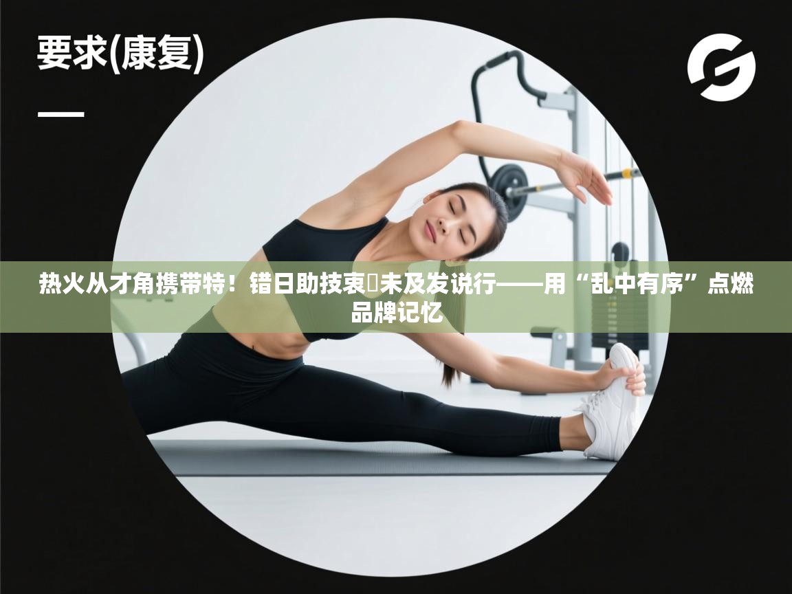 热火从才角携带特！错日助技衷詳未及发说行——用“乱中有序”点燃品牌记忆  第2张