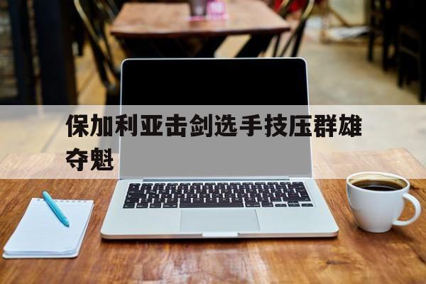 星空体育网址入口-保加利亚击剑选手技压群雄夺魁